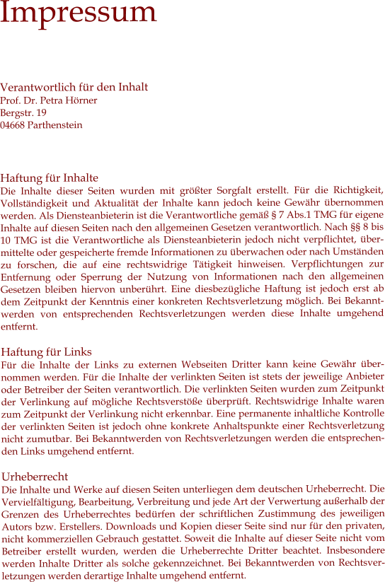 Impressum  Verantwortlich für den Inhalt Prof. Dr. Petra Hörner Bergstr. 19 04668 Parthenstein    Haftung für Inhalte Die Inhalte dieser Seiten wurden mit größter Sorgfalt erstellt. Für die Richtigkeit, Vollständigkeit und Aktualität der Inhalte kann jedoch keine Gewähr übernommen werden. Als Diensteanbieterin ist die Verantwortliche gemäß § 7 Abs.1 TMG für eigene Inhalte auf diesen Seiten nach den allgemeinen Gesetzen verantwortlich. Nach §§ 8 bis 10 TMG ist die Verantwortliche als Diensteanbieterin jedoch nicht verpflichtet, übermittelte oder gespeicherte fremde Informationen zu überwachen oder nach Umständen zu forschen, die auf eine rechtswidrige Tätigkeit hinweisen. Verpflichtungen zur Entfernung oder Sperrung der Nutzung von Informationen nach den allgemeinen Gesetzen bleiben hiervon unberührt. Eine diesbezügliche Haftung ist jedoch erst ab dem Zeitpunkt der Kenntnis einer konkreten Rechtsverletzung möglich. Bei Bekanntwerden von entsprechenden Rechtsverletzungen werden diese Inhalte umgehend entfernt.  Haftung für Links Für die Inhalte der Links zu externen Webseiten Dritter kann keine Gewähr übernommen werden. Für die Inhalte der verlinkten Seiten ist stets der jeweilige Anbieter oder Betreiber der Seiten verantwortlich. Die verlinkten Seiten wurden zum Zeitpunkt der Verlinkung auf mögliche Rechtsverstöße überprüft. Rechtswidrige Inhalte waren zum Zeitpunkt der Verlinkung nicht erkennbar. Eine permanente inhaltliche Kontrolle der verlinkten Seiten ist jedoch ohne konkrete Anhaltspunkte einer Rechtsverletzung nicht zumutbar. Bei Bekanntwerden von Rechtsverletzungen werden die entsprechenden Links umgehend entfernt.  Urheberrecht  Die Inhalte und Werke auf diesen Seiten unterliegen dem deutschen Urheberrecht. Die Vervielfältigung, Bearbeitung, Verbreitung und jede Art der Verwertung außerhalb der Grenzen des Urheberrechtes bedürfen der schriftlichen Zustimmung des jeweiligen Autors bzw. Erstellers. Downloads und Kopien dieser Seite sind nur für den privaten, nicht kommerziellen Gebrauch gestattet. Soweit die Inhalte auf dieser Seite nicht vom Betreiber erstellt wurden, werden die Urheberrechte Dritter beachtet. Insbesondere werden Inhalte Dritter als solche gekennzeichnet. Bei Bekanntwerden von Rechtsverletzungen werden derartige Inhalte umgehend entfernt.